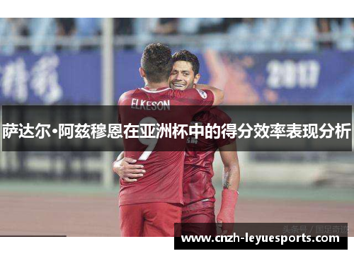 萨达尔·阿兹穆恩在亚洲杯中的得分效率表现分析 萨达尔·阿兹穆恩在亚洲杯中的得分效率表现分析