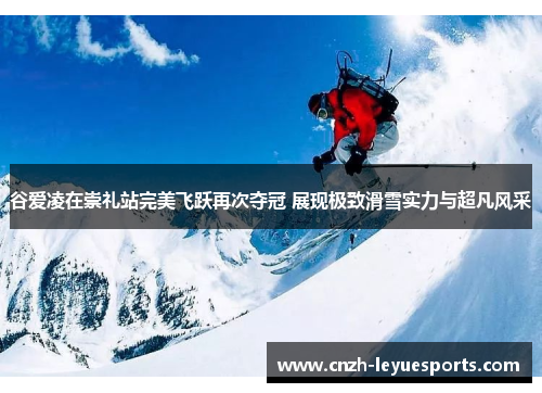 谷爱凌在崇礼站完美飞跃再次夺冠 展现极致滑雪实力与超凡风采