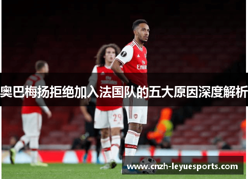 奥巴梅扬拒绝加入法国队的五大原因深度解析