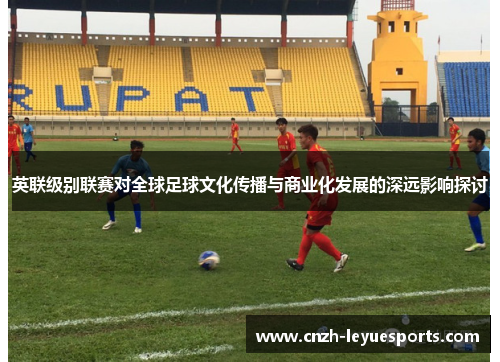 英联级别联赛对全球足球文化传播与商业化发展的深远影响探讨