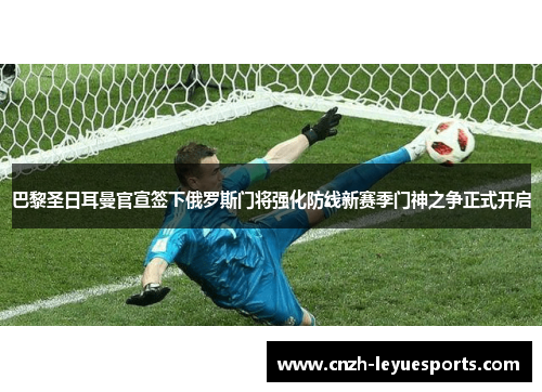 巴黎圣日耳曼官宣签下俄罗斯门将强化防线新赛季门神之争正式开启