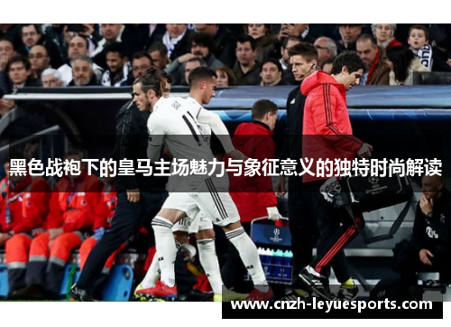 黑色战袍下的皇马主场魅力与象征意义的独特时尚解读